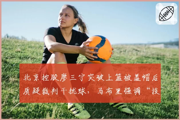 北京控股廖三宁突破上篮被盖帽后质疑裁判干扰球，马布里强调“技术会议需强调规则”