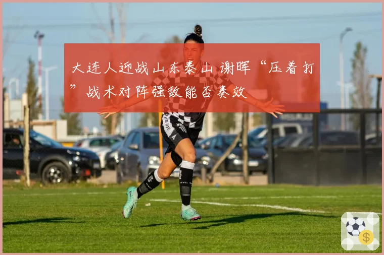 大连人迎战山东泰山 谢晖“压着打”战术对阵强敌能否奏效