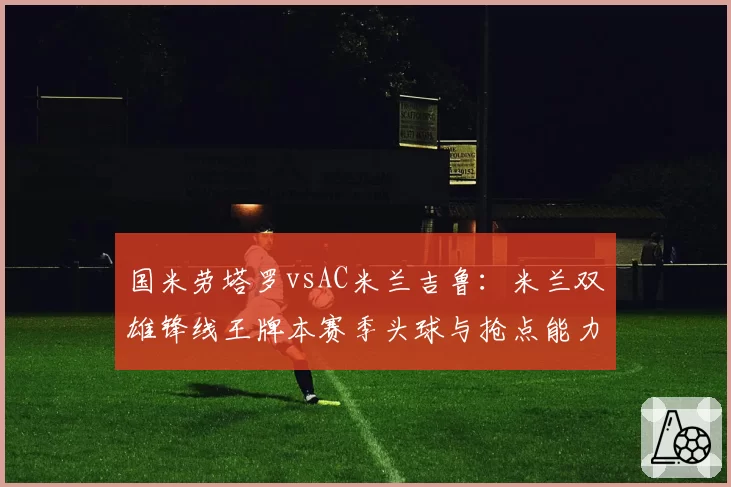 国米劳塔罗vsAC米兰吉鲁：米兰双雄锋线王牌本赛季头球与抢点能力数据对决