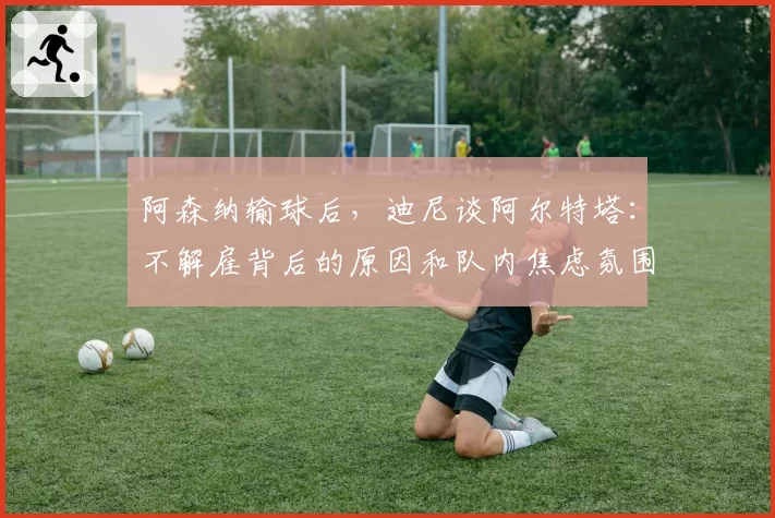 阿森纳输球后，迪尼谈阿尔特塔：不解雇背后的原因和队内焦虑氛围