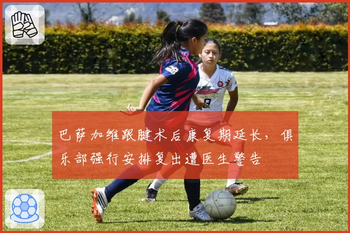 巴萨加维跟腱术后康复期延长，俱乐部强行安排复出遭医生警告