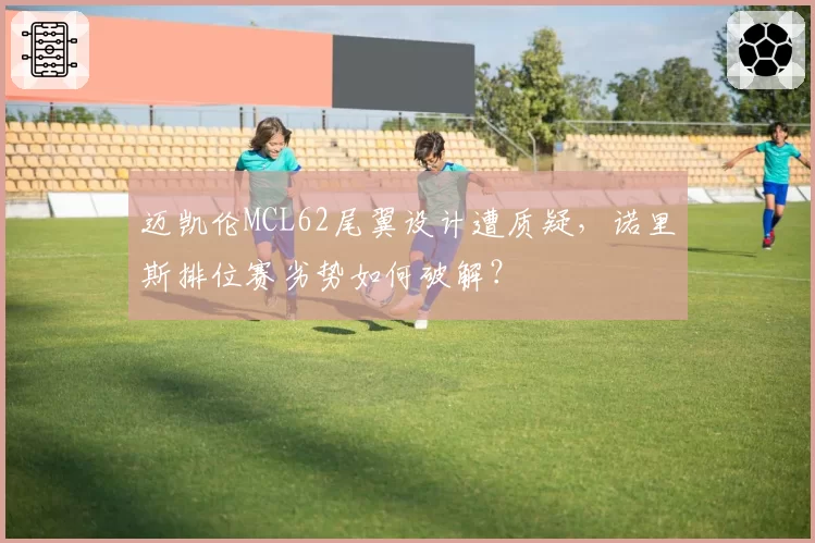 迈凯伦MCL62尾翼设计遭质疑,诺里斯排位赛劣势如何破解?