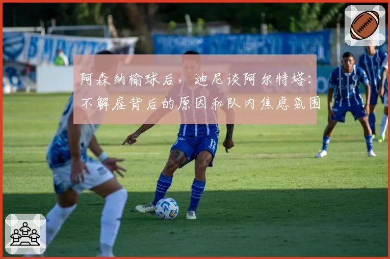 阿森纳输球后，迪尼谈阿尔特塔：不解雇背后的原因和队内焦虑氛围