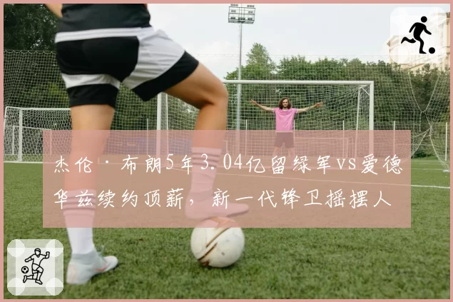 杰伦·布朗5年3.04亿留绿军vs爱德华兹续约顶薪，新一代锋卫摇摆人合同性价比数据对比