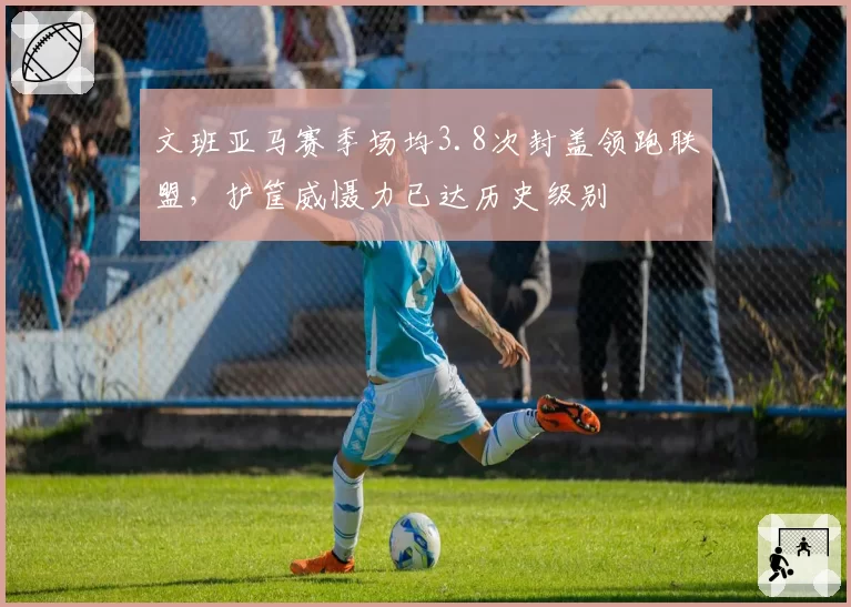 文班亚马赛季场均3.8次封盖领跑联盟，护筐威慑力已达历史级别