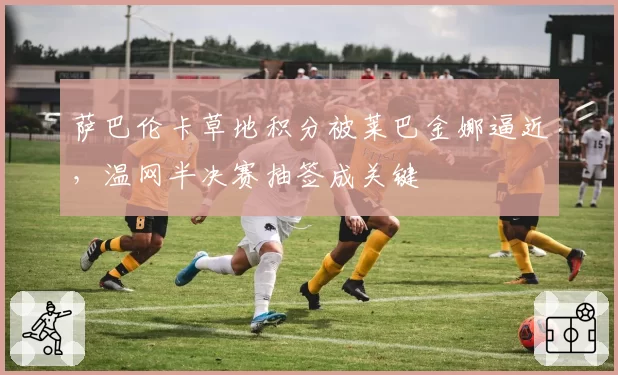 萨巴伦卡草地积分被莱巴金娜逼近，温网半决赛抽签成关键
