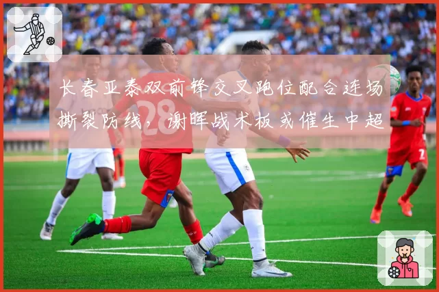 长春亚泰双前锋交叉跑位配合连场撕裂防线,谢晖战术板或催生中超最强锋线组合