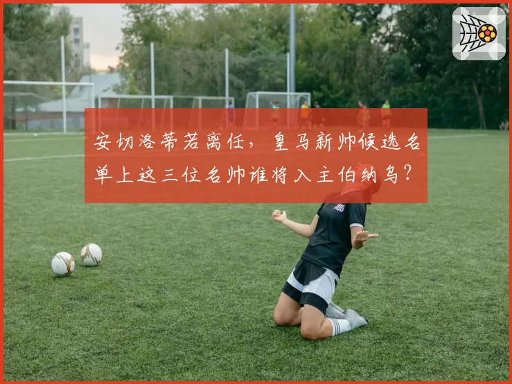 安切洛蒂若离任，皇马新帅候选名单上这三位名帅谁将入主伯纳乌？