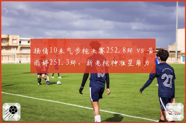 杨倩10米气步枪决赛252.8环 vs 黄雨婷251.3环，新老枪神准星角力