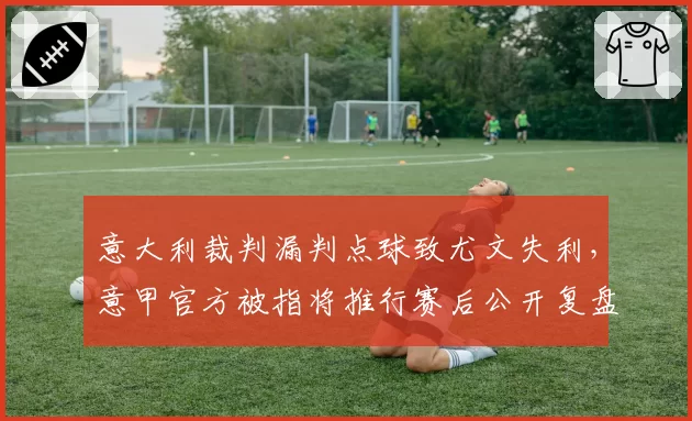 意大利裁判漏判点球致尤文失利，意甲官方被指将推行赛后公开复盘制度