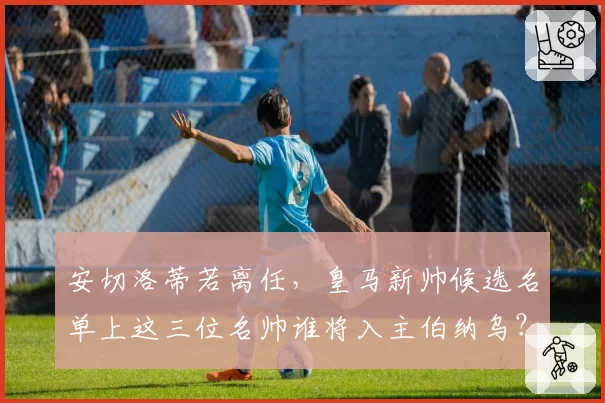安切洛蒂若离任，皇马新帅候选名单上这三位名帅谁将入主伯纳乌？