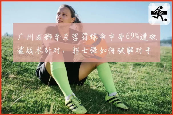 广州龙狮李炎哲罚球命中率69%遭砍鲨战术针对，郭士强如何破解对手阴谋？