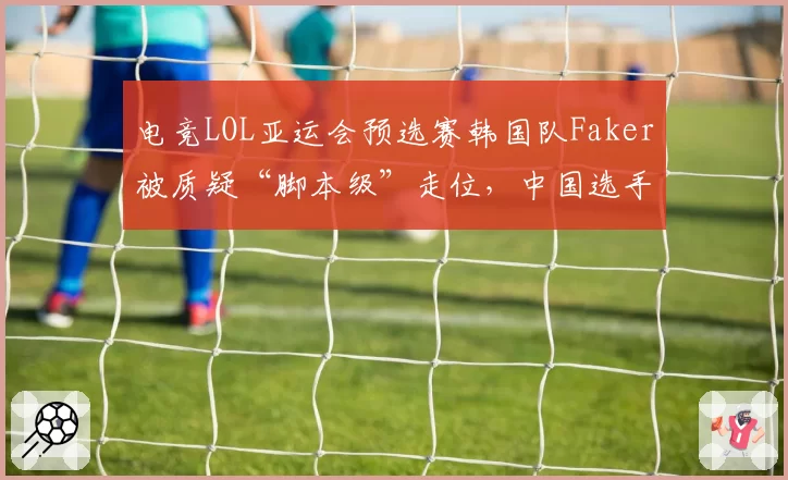 电竞LOL亚运会预选赛韩国队Faker被质疑“脚本级”走位，中国选手Uzi直播直言：裁判该查查设备