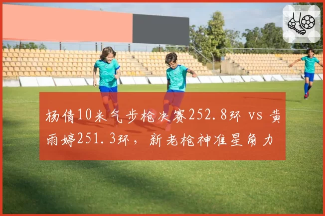 杨倩10米气步枪决赛252.8环 vs 黄雨婷251.3环，新老枪神准星角力