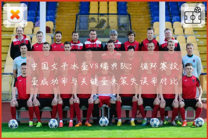 中国女子冰壶vs瑞典队：循环赛投壶成功率与关键壶决策失误率对比分析