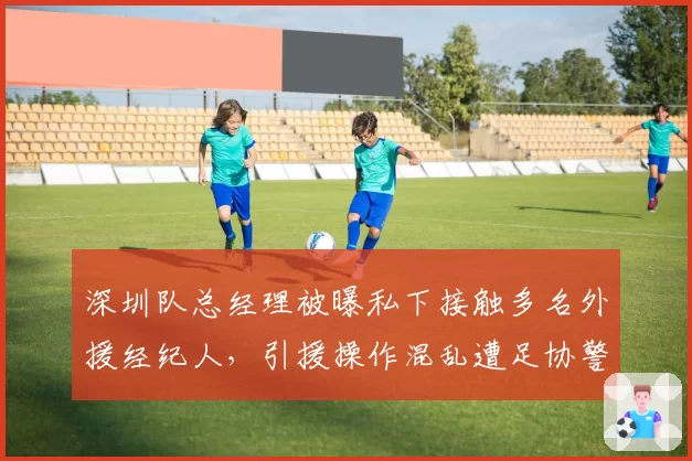 深圳队总经理被曝私下接触多名外援经纪人，引援操作混乱遭足协警告