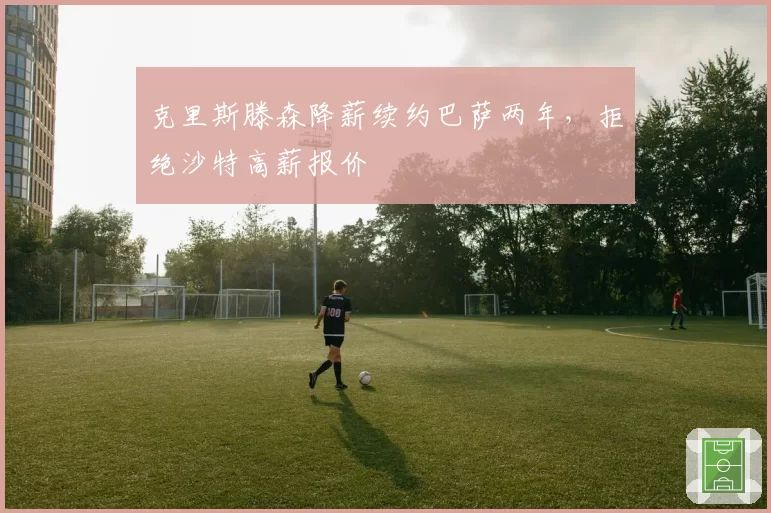 克里斯滕森降薪续约巴萨两年,拒绝沙特高薪报价