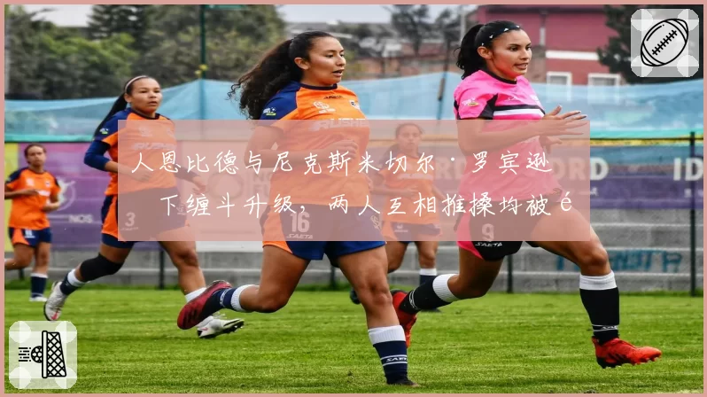 人恩比德与尼克斯米切尔·罗宾逊篮下缠斗升级，两人互相推搡均被驱逐