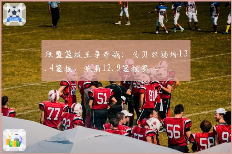 联盟篮板王争夺战：戈贝尔场均13.4篮板，浓眉12.9篮板第二