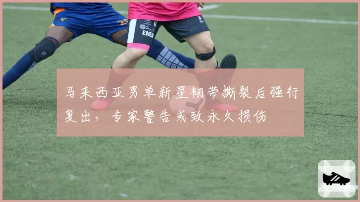 马来西亚男单新星韧带撕裂后强行复出，专家警告或致永久损伤