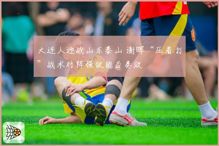 大连人迎战山东泰山 谢晖“压着打”战术对阵强敌能否奏效