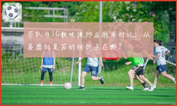 茶队与iG教练换帅后胜率对比：从萎靡到复苏的转折点在哪？