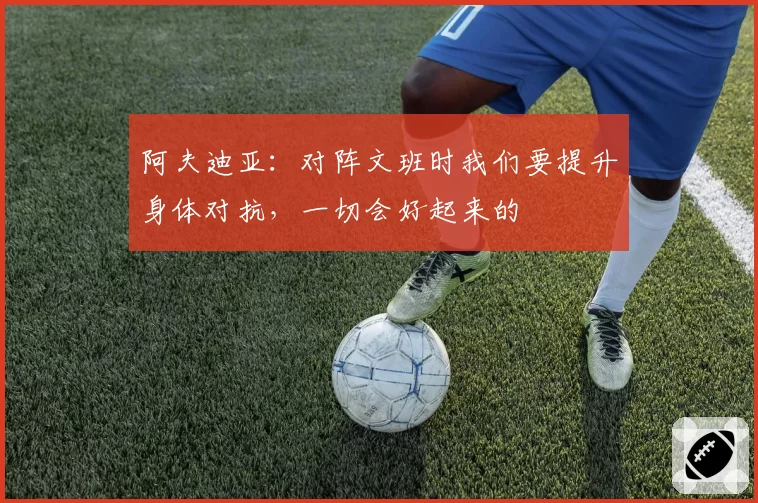 阿夫迪亚：对阵文班时我们要提升身体对抗，一切会好起来的