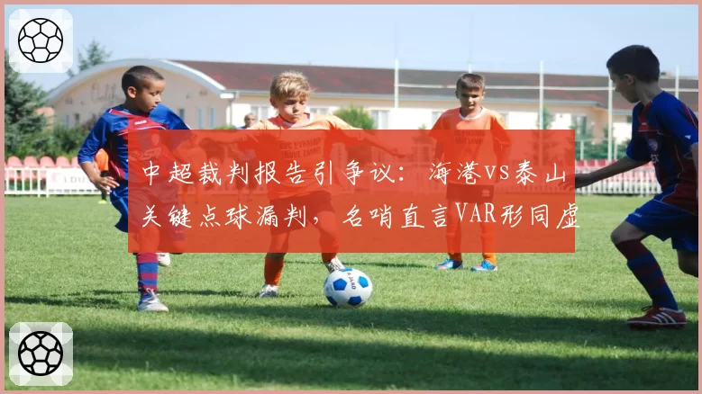中超裁判报告引争议：海港vs泰山关键点球漏判，名哨直言VAR形同虚设