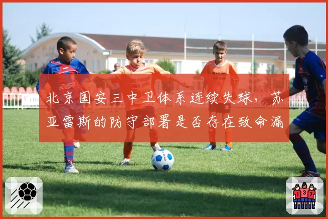 北京国安三中卫体系连续失球,苏亚雷斯的防守部署是否存在致命漏洞?