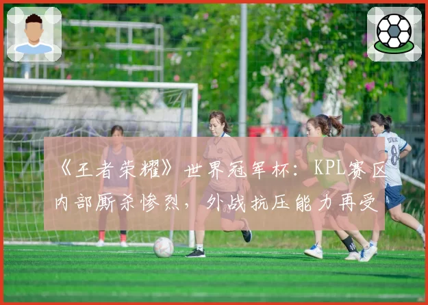 《王者荣耀》世界冠军杯：KPL赛区内部厮杀惨烈，外战抗压能力再受考验？