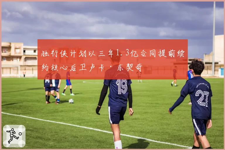 独行侠计划以三年1.3亿合同提前续约核心后卫卢卡·东契奇