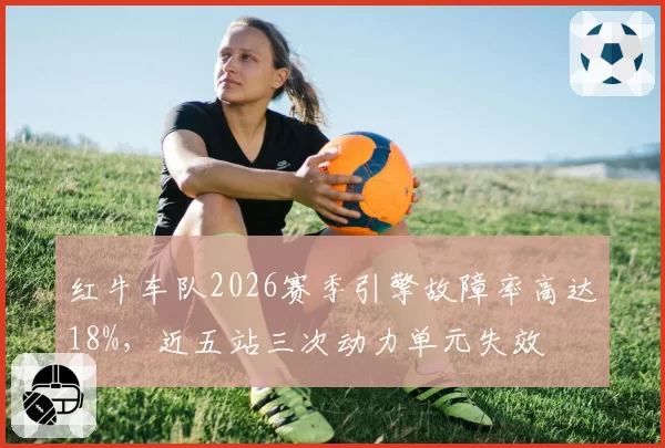 红牛车队2026赛季引擎故障率高达18%,近五站三次动力单元失效
