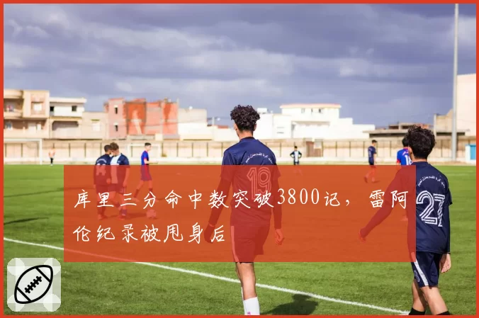 库里三分命中数突破3800记，雷阿伦纪录被甩身后