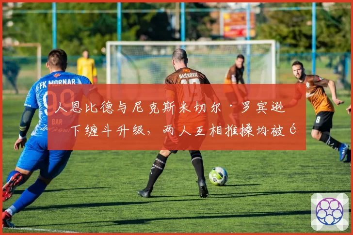 人恩比德与尼克斯米切尔·罗宾逊篮下缠斗升级，两人互相推搡均被驱逐