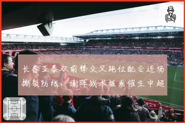 长春亚泰双前锋交叉跑位配合连场撕裂防线,谢晖战术板或催生中超最强锋线组合