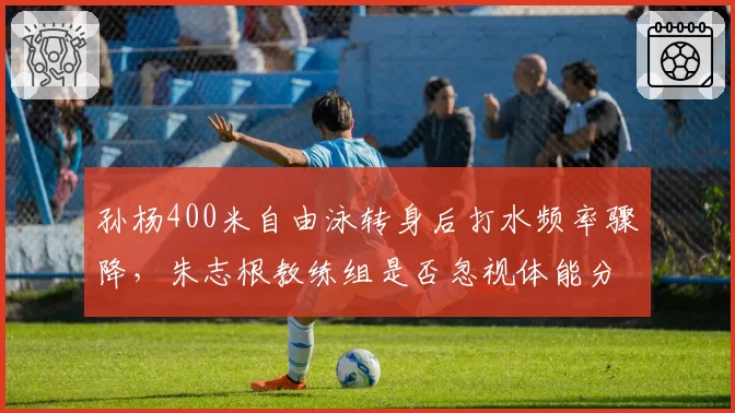 孙杨400米自由泳转身后打水频率骤降，朱志根教练组是否忽视体能分配？