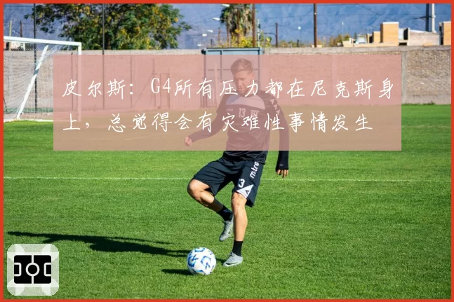 皮尔斯:G4所有压力都在尼克斯身上,总觉得会有灾难性事情发生