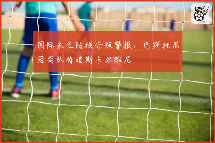 国际米兰防线升级警报，巴斯托尼若离队将追斯卡尔维尼