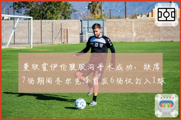 曼联霍伊伦腹股沟手术成功,缺席7场期间齐尔克泽首发6场仅打入1球