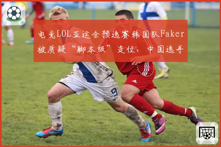 电竞LOL亚运会预选赛韩国队Faker被质疑“脚本级”走位，中国选手Uzi直播直言：裁判该查查设备