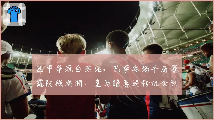 西甲争冠白热化,巴萨客场平局暴露防线漏洞,皇马暗喜逆转机会到来