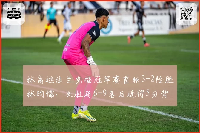 林高远法兰克福冠军赛首轮3-2险胜林昀儒,决胜局6-9落后连得5分背后战术调整如何解读?__br_