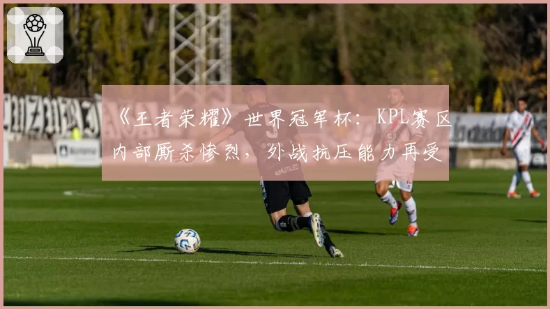 《王者荣耀》世界冠军杯：KPL赛区内部厮杀惨烈，外战抗压能力再受考验？