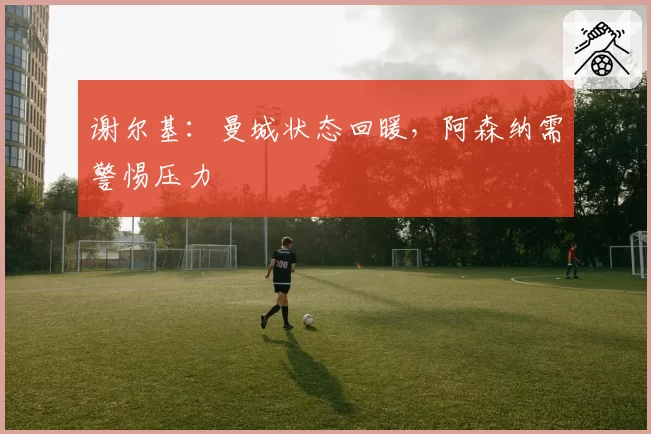 谢尔基：曼城状态回暖，阿森纳需警惕压力