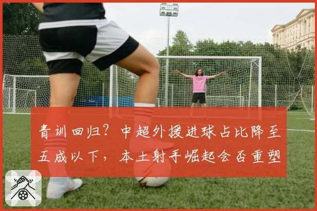 青训回归?中超外援进球占比降至五成以下,本土射手崛起会否重塑争冠格局?