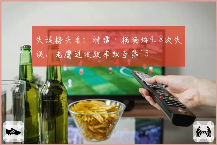 失误榜头名：特雷·杨场均4.8次失误，老鹰进攻效率跌至第15