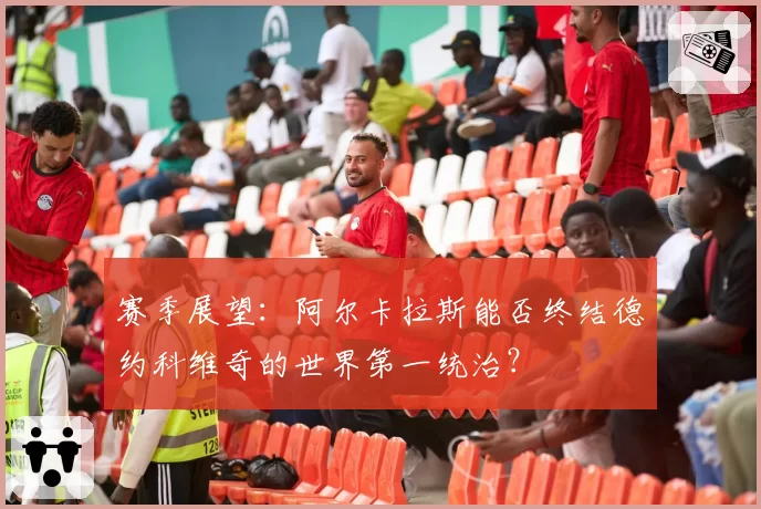 赛季展望：阿尔卡拉斯能否终结德约科维奇的世界第一统治？