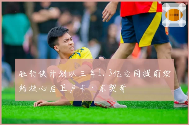 独行侠计划以三年1.3亿合同提前续约核心后卫卢卡·东契奇
