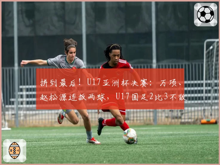 拼到最后!U17亚洲杯决赛:万项、赵松源连扳两球,U17国足2比3不敌日本获亚军!