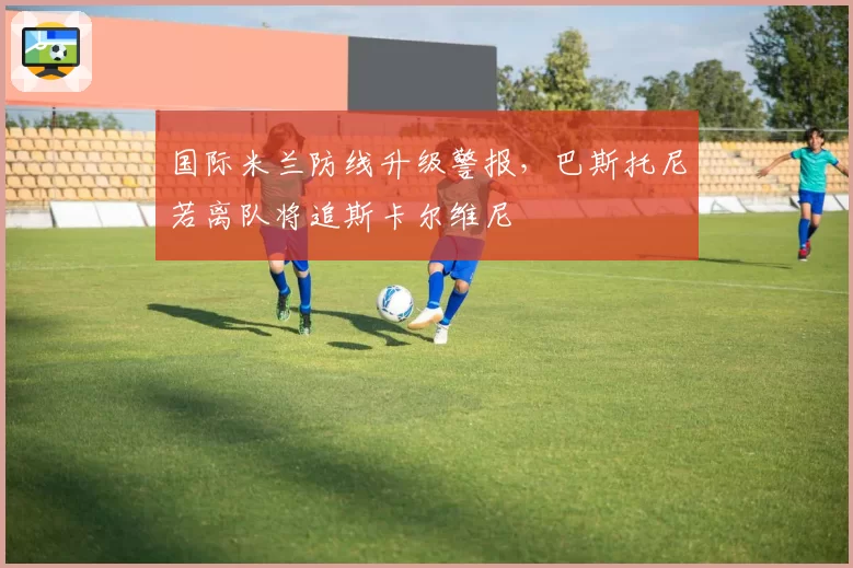 国际米兰防线升级警报，巴斯托尼若离队将追斯卡尔维尼